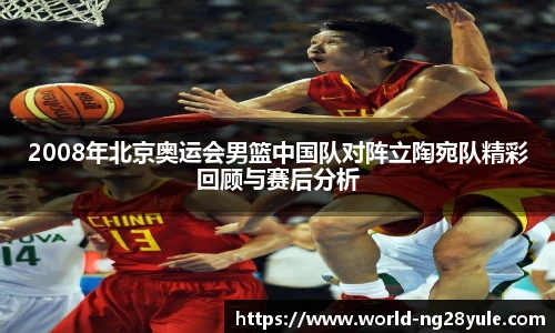 2008年北京奥运会男篮中国队对阵立陶宛队精彩回顾与赛后分析